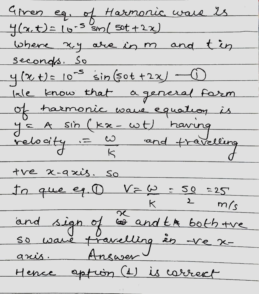 Solution for A travelling harmonic wave is represented by the equation  yleft(x,tright)= {10}^{-3}sinleft(50;t+2xright), where x and y are in meter and t is in seconds. Which of the following is a correct statement about the wave?The wave is propagating along thea.negative x-axis with speed 25 {ms}^{-1}b.The wave is propagating along the positive x-axis with speed 25 {ms}^{-1}c.The wave is propagating along the positive x-axis with speed 100 {ms}^{-1}d.The wave is propagating along the negative x-axis with speed 100 {ms}^{-1}