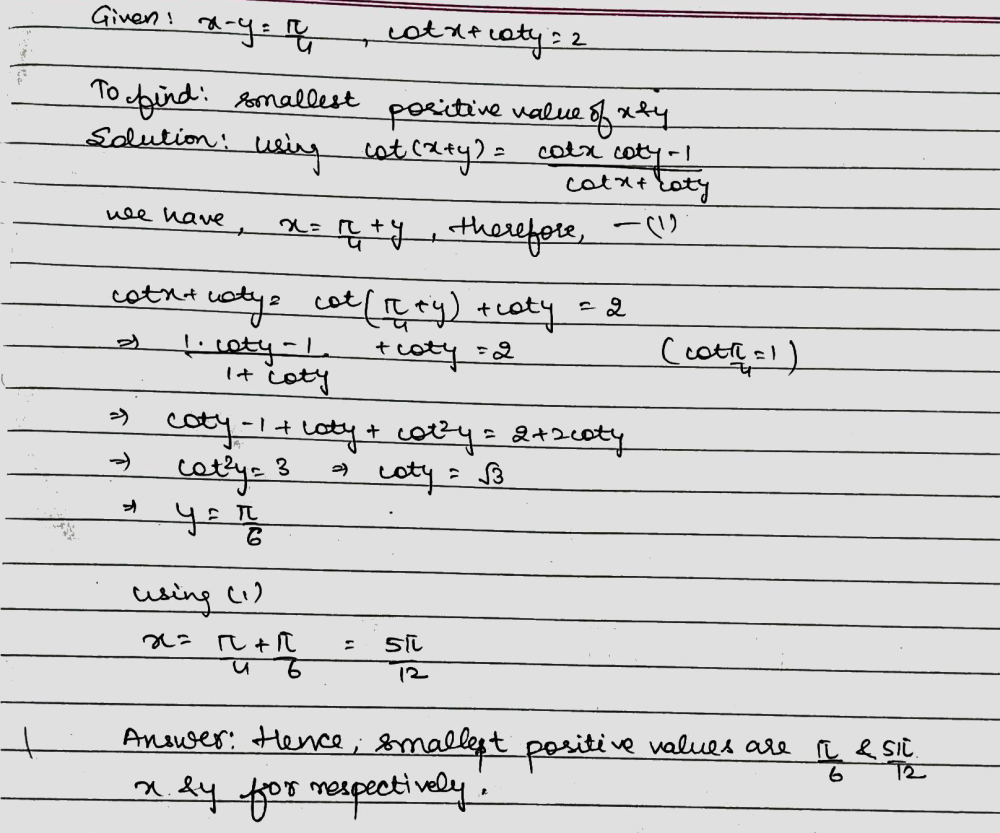 Solution for Find the smallest positive value of x and y satisfying  x – y = frac{pi }{4} and  cot;x + cot;y = 2